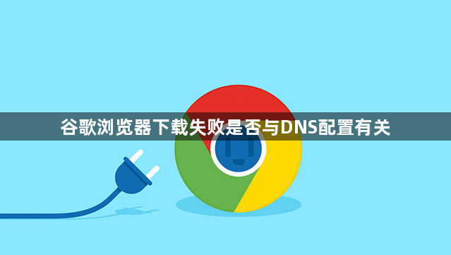 谷歌浏览器下载失败是否与DNS配置有关1
