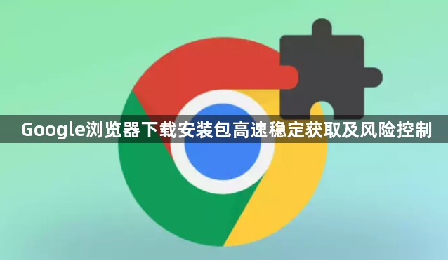 Google浏览器下载安装包高速稳定获取及风险控制1