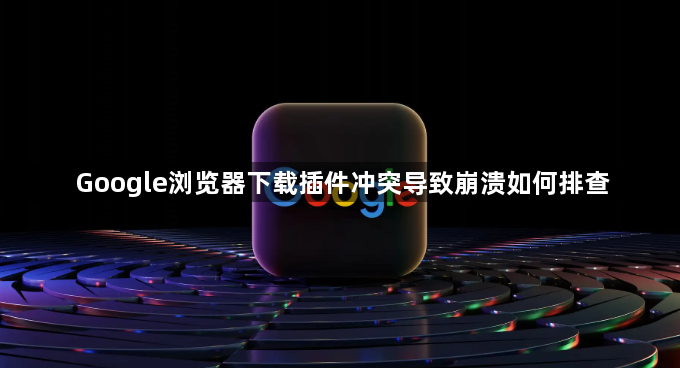 Google浏览器下载插件冲突导致崩溃如何排查1