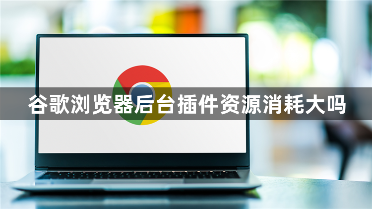 谷歌浏览器后台插件资源消耗大吗1