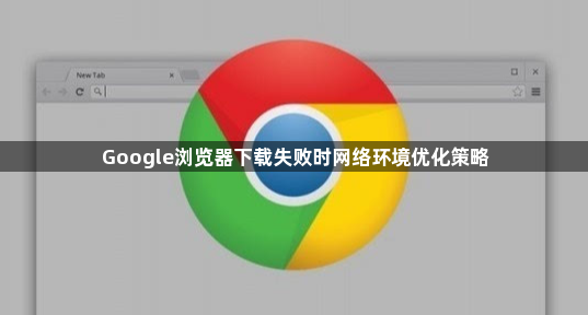 Google浏览器下载失败时网络环境优化策略1