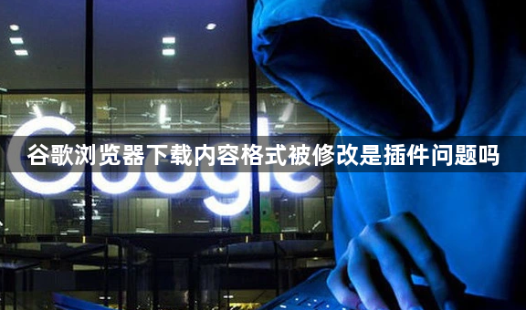 谷歌浏览器下载内容格式被修改是插件问题吗1
