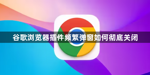 谷歌浏览器插件频繁弹窗如何彻底关闭1
