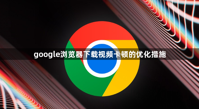 google浏览器下载视频卡顿的优化措施1