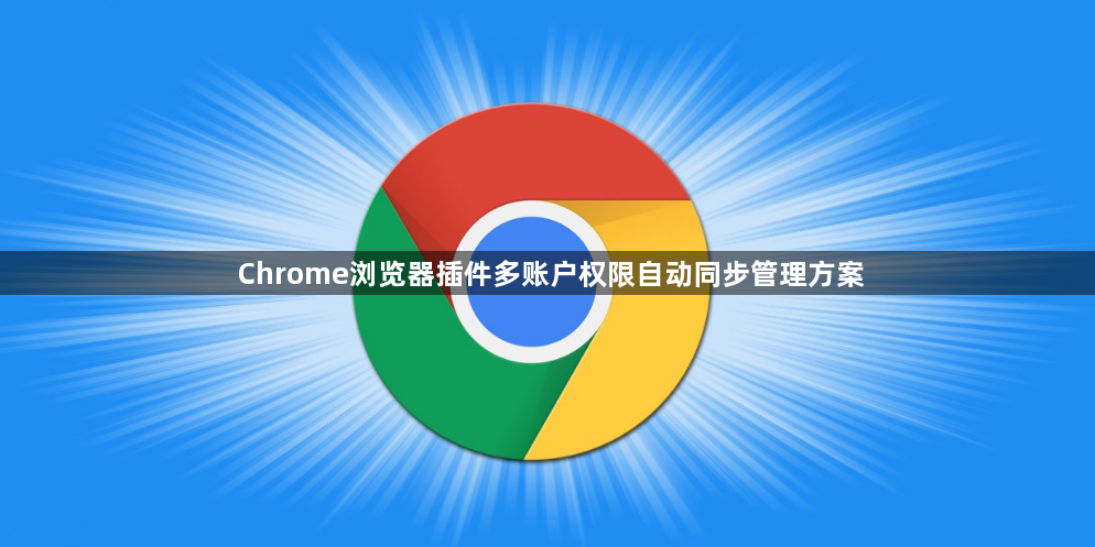 Chrome浏览器插件多账户权限自动同步管理方案1