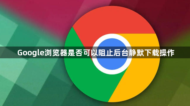 Google浏览器是否可以阻止后台静默下载操作1