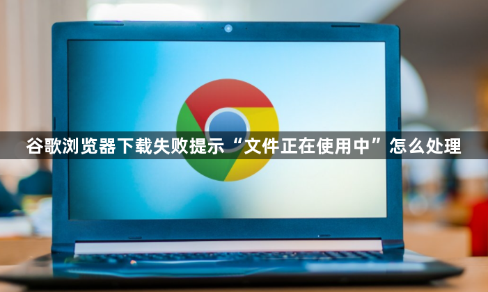 谷歌浏览器下载失败提示“文件正在使用中”怎么处理1