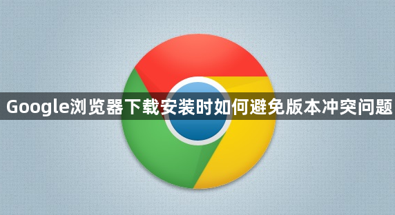 Google浏览器下载安装时如何避免版本冲突问题1